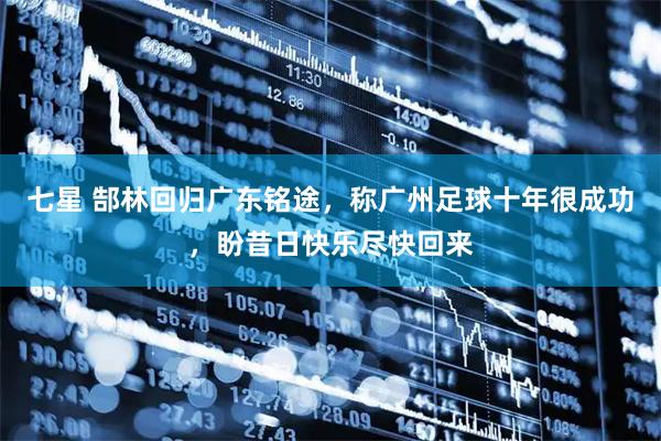 七星 郜林回归广东铭途，称广州足球十年很成功，盼昔日快乐尽快回来