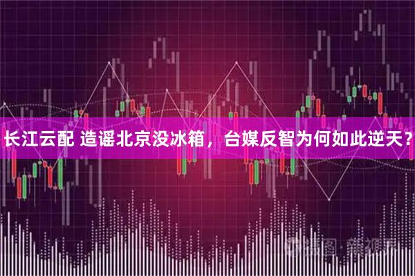 长江云配 造谣北京没冰箱，台媒反智为何如此逆天？